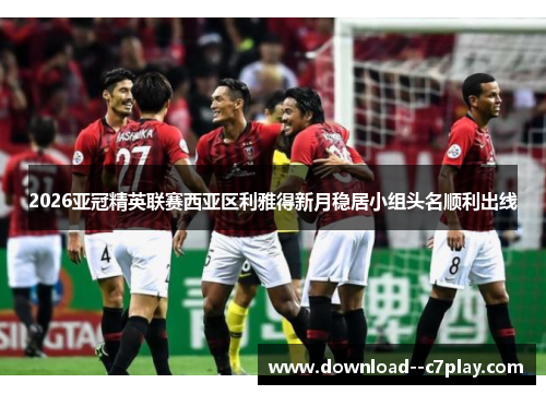 2026亚冠精英联赛西亚区利雅得新月稳居小组头名顺利出线 2026亚冠精英联赛西亚区利雅得新月稳居小组头名顺利出线