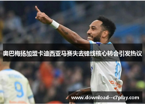 奥巴梅扬加盟卡迪西亚马赛失去锋线核心转会引发热议