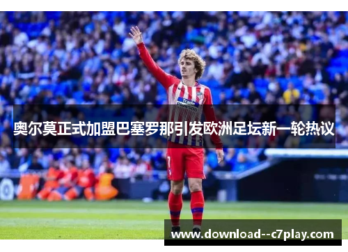 奥尔莫正式加盟巴塞罗那引发欧洲足坛新一轮热议