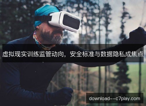 虚拟现实训练监管动向,安全标准与数据隐私成焦点 虚拟现实训练监管动向,安全标准与数据隐私成焦点
